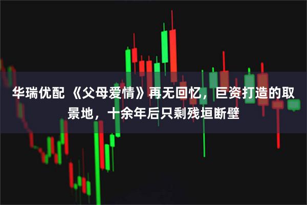 华瑞优配 《父母爱情》再无回忆，巨资打造的取景地，十余年后只剩残垣断壁