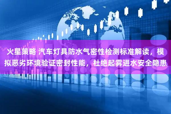 火星策略 汽车灯具防水气密性检测标准解读，模拟恶劣环境验证密封性能，杜绝起雾进水安全隐患