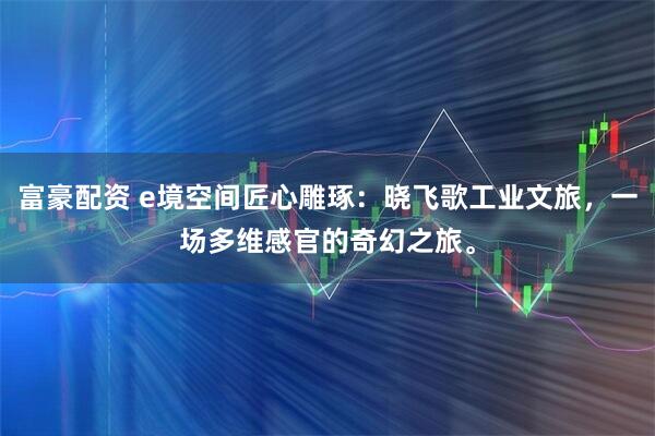 富豪配资 e境空间匠心雕琢：晓飞歌工业文旅，一场多维感官的奇幻之旅。