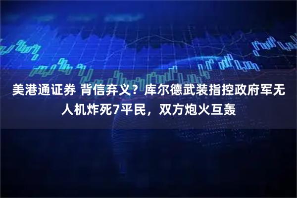 美港通证券 背信弃义？库尔德武装指控政府军无人机炸死7平民，双方炮火互轰