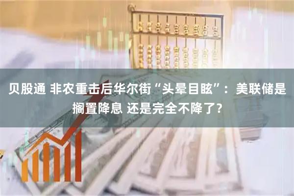 贝股通 非农重击后华尔街“头晕目眩”：美联储是搁置降息 还是完全不降了？