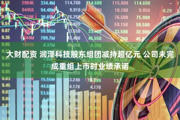 大财配资 润泽科技股东组团减持超亿元 公司未完成重组上市时业绩承诺