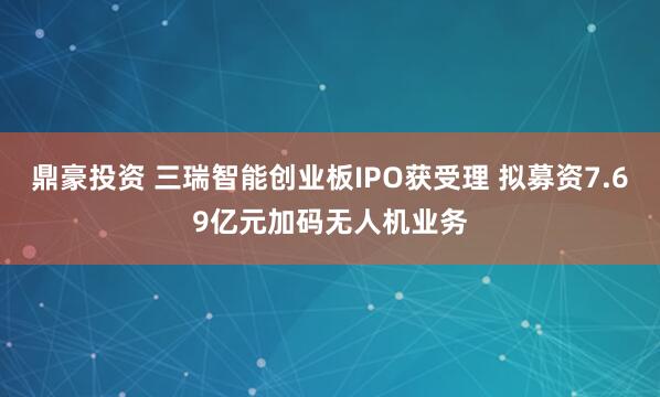 鼎豪投资 三瑞智能创业板IPO获受理 拟募资7.69亿元加码无人机业务
