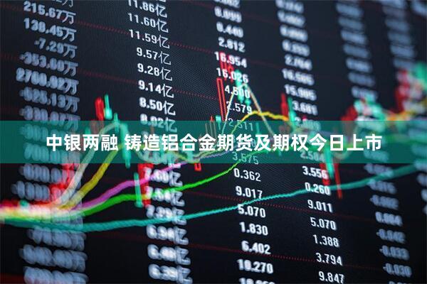 中银两融 铸造铝合金期货及期权今日上市