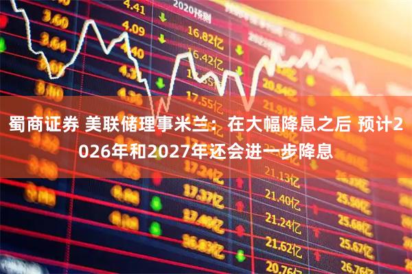 蜀商证券 美联储理事米兰：在大幅降息之后 预计2026年和2027年还会进一步降息