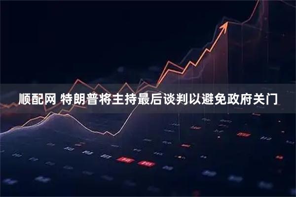 顺配网 特朗普将主持最后谈判以避免政府关门