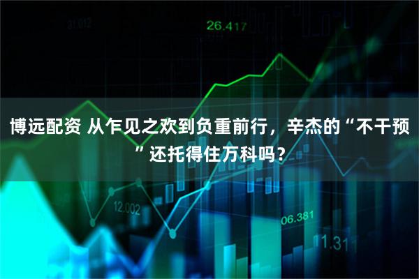 博远配资 从乍见之欢到负重前行，辛杰的“不干预”还托得住万科吗？