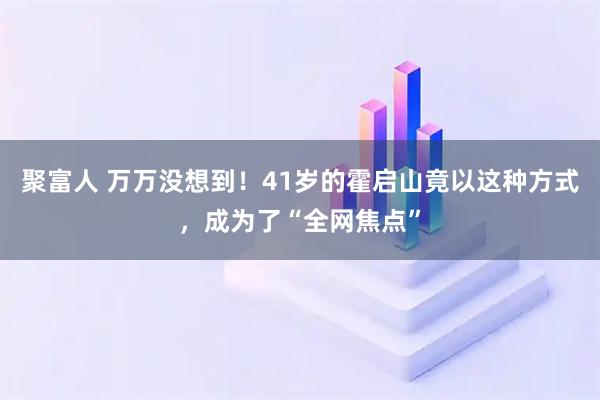 聚富人 万万没想到！41岁的霍启山竟以这种方式，成为了“全网焦点”
