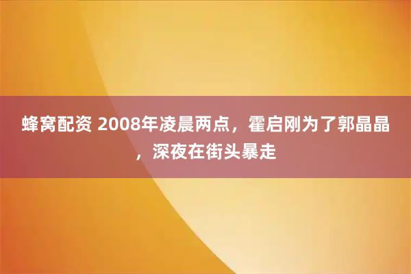 蜂窝配资 2008年凌晨两点，霍启刚为了郭晶晶，深夜在街头暴走