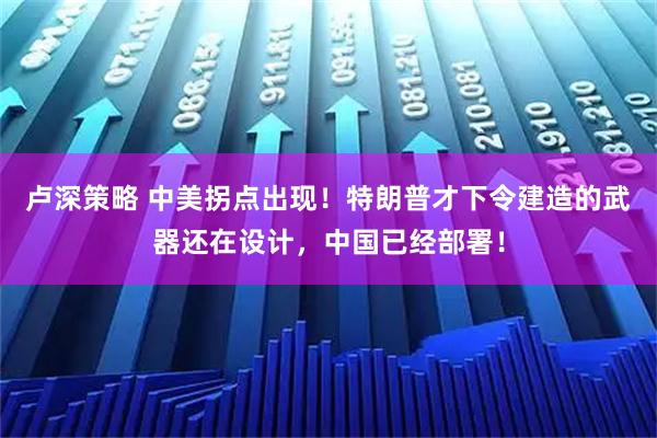 卢深策略 中美拐点出现！特朗普才下令建造的武器还在设计，中国已经部署！