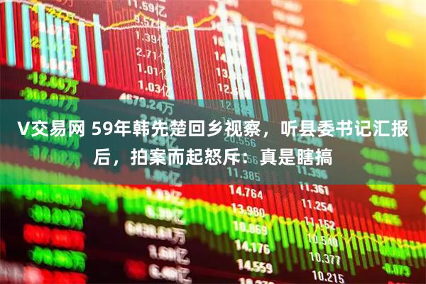 V交易网 59年韩先楚回乡视察，听县委书记汇报后，拍案而起怒斥：真是瞎搞