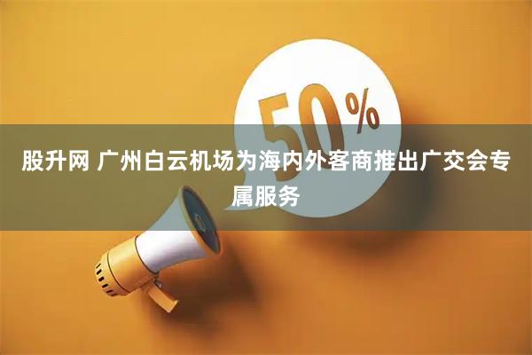 股升网 广州白云机场为海内外客商推出广交会专属服务