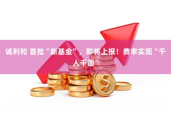 诚利和 首批“新基金”，即将上报！费率实现“千人千面”