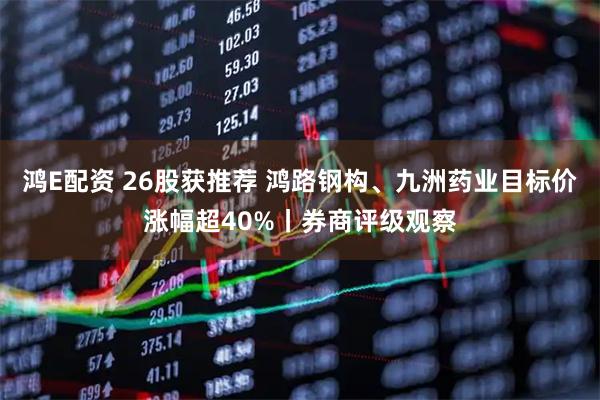 鸿E配资 26股获推荐 鸿路钢构、九洲药业目标价涨幅超40%丨券商评级观察