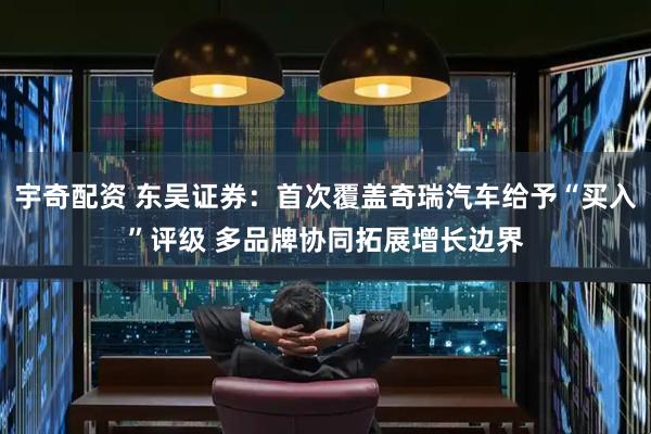 宇奇配资 东吴证券：首次覆盖奇瑞汽车给予“买入”评级 多品牌协同拓展增长边界