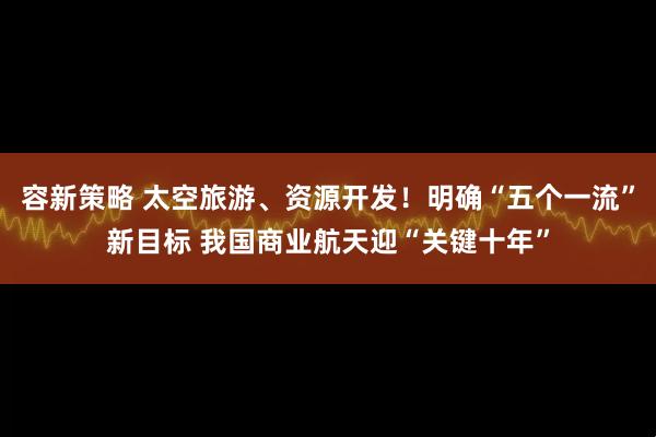 容新策略 太空旅游、资源开发！明确“五个一流”新目标 我国商业航天迎“关键十年”