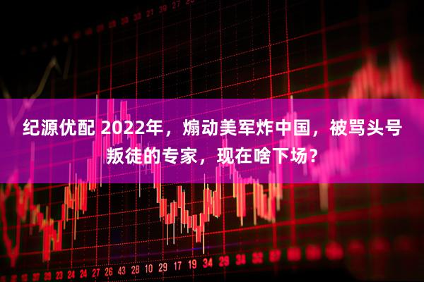纪源优配 2022年，煽动美军炸中国，被骂头号叛徒的专家，现在啥下场？