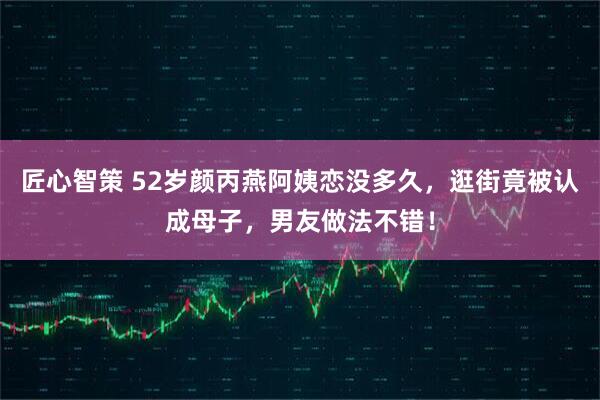 匠心智策 52岁颜丙燕阿姨恋没多久，逛街竟被认成母子，男友做法不错！