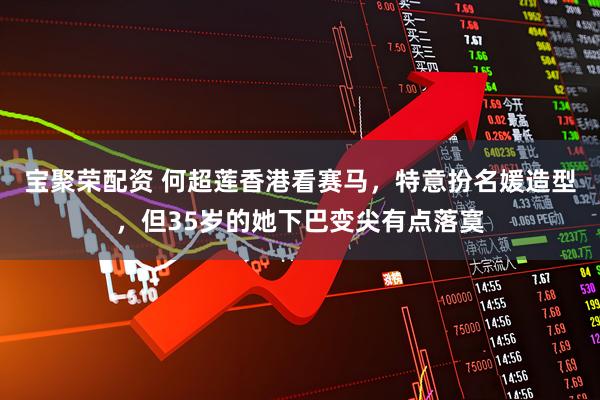 宝聚荣配资 何超莲香港看赛马，特意扮名媛造型，但35岁的她下巴变尖有点落寞