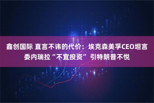 鑫创国际 直言不讳的代价：埃克森美孚CEO坦言委内瑞拉“不宜投资” 引特朗普不悦