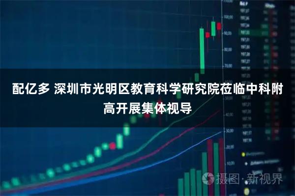 配亿多 深圳市光明区教育科学研究院莅临中科附高开展集体视导