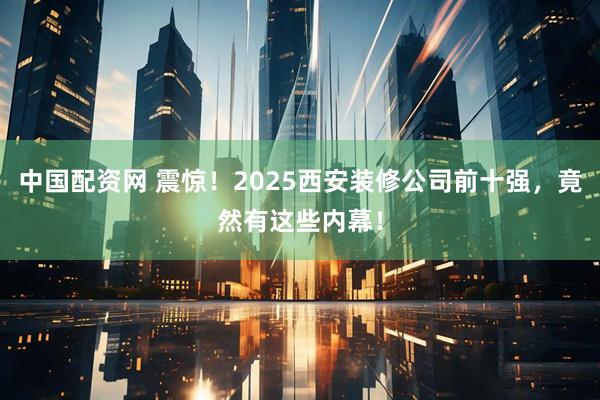 中国配资网 震惊！2025西安装修公司前十强，竟然有这些内幕！