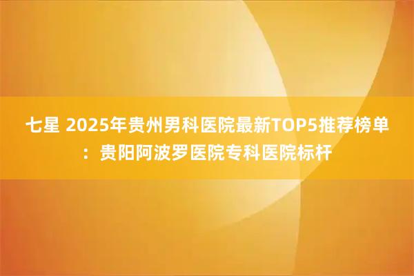 七星 2025年贵州男科医院最新TOP5推荐榜单：贵阳阿波罗医院专科医院标杆