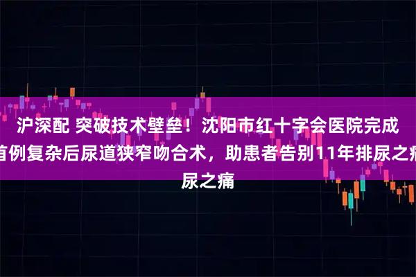 沪深配 突破技术壁垒！沈阳市红十字会医院完成首例复杂后尿道狭窄吻合术，助患者告别11年排尿之痛