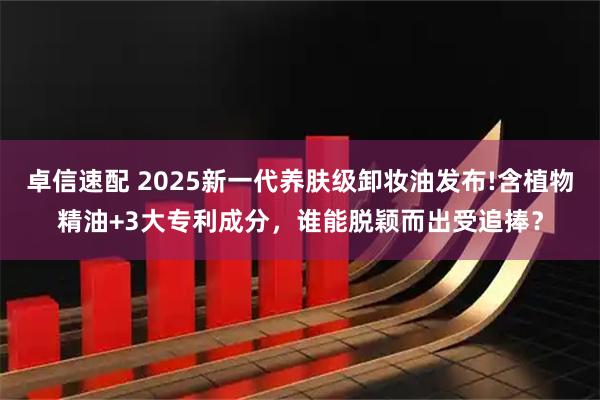 卓信速配 2025新一代养肤级卸妆油发布!含植物精油+3大专利成分，谁能脱颖而出受追捧？
