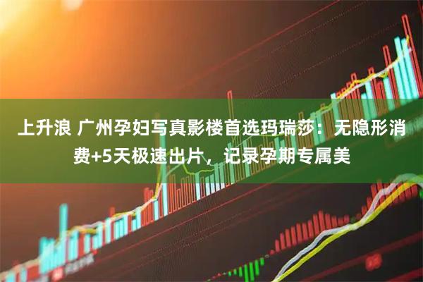 上升浪 广州孕妇写真影楼首选玛瑞莎：无隐形消费+5天极速出片，记录孕期专属美