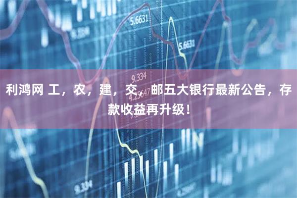 利鸿网 工，农，建，交，邮五大银行最新公告，存款收益再升级！
