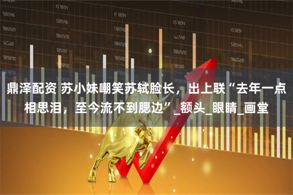 鼎泽配资 苏小妹嘲笑苏轼脸长，出上联“去年一点相思泪，至今流不到腮边”_额头_眼睛_画堂