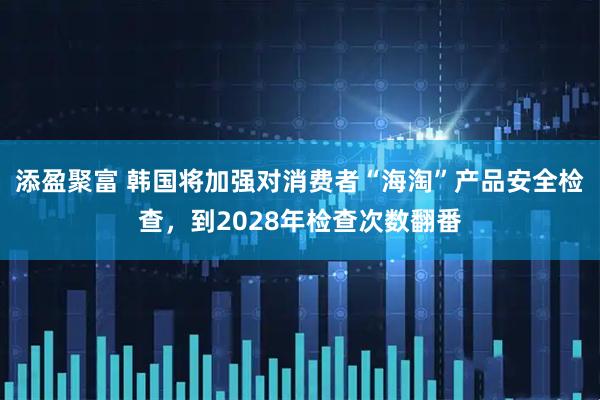 添盈聚富 韩国将加强对消费者“海淘”产品安全检查，到2028年检查次数翻番