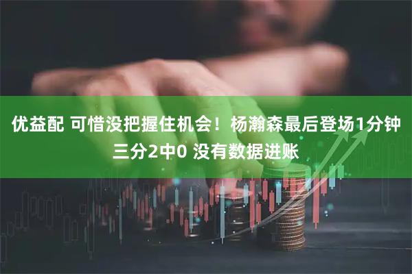 优益配 可惜没把握住机会！杨瀚森最后登场1分钟三分2中0 没有数据进账